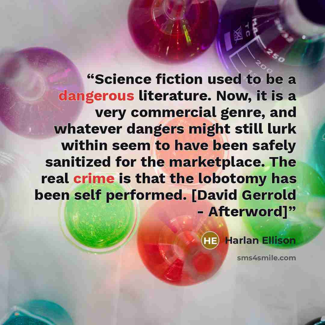“Science fiction used to be a dangerous literature. Now, it is a very commercial genre, and whatever dangers might still lurk within seem to have been safely sanitized for the marketplace. The real crime is that the lobotomy has been self performed. [David Gerrold - Afterword]” quote by Harlan Ellison