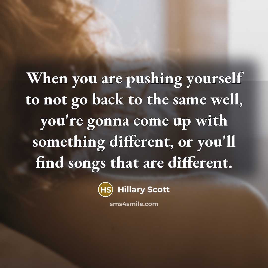 “When you are pushing yourself to not go back to the same well, you're gonna come up with something different, or you'll find songs that are different.” quote by Hillary Scott