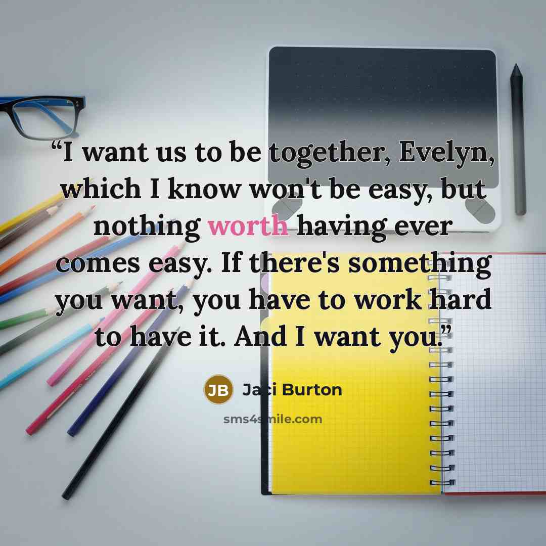 “I want us to be together, Evelyn, which I know won't be easy, but nothing worth having ever comes easy. If there's something you want, you have to work hard to have it. And I want you.” quote by Jaci Burton