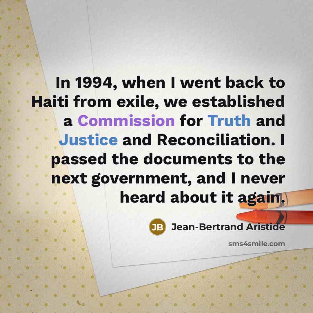 “In 1994, when I went back to Haiti from exile, we established a Commission for Truth and Justice and Reconciliation. I passed the documents to the next government, and I never heard about it again.” quote by Jean-Bertrand Aristide