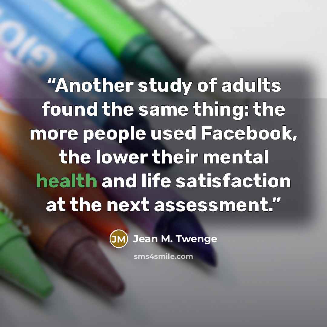 “Another study of adults found the same thing: the more people used Facebook, the lower their mental health and life satisfaction at the next assessment.” quote by Jean M. Twenge