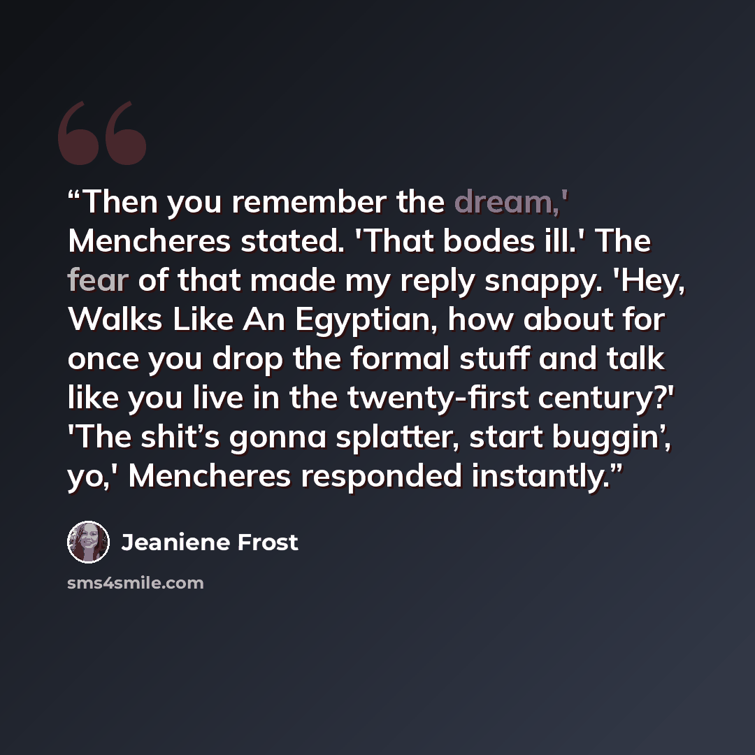 “Then you remember the dream,' Mencheres stated. 'That bodes ill.' The fear of that made my reply snappy. 'Hey, Walks Like An Egyptian, how about for once you drop the formal stuff and talk like you live in the twenty-first century?' 'The shit’s gonna splatter, start buggin’, yo,' Mencheres…” quote by Jeaniene Frost