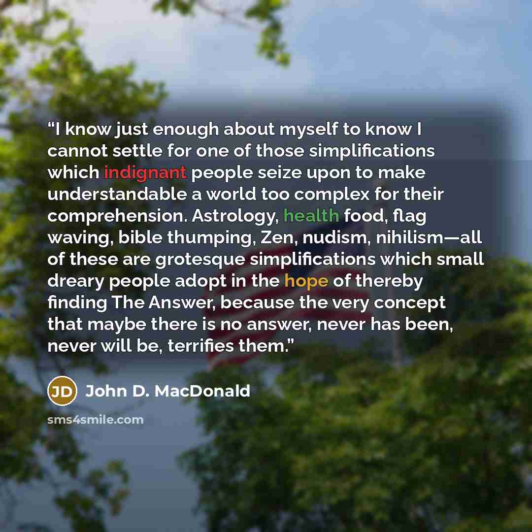 “I know just enough about myself to know I cannot settle for one of those simplifications which indignant people seize upon to make understandable a world too complex for their comprehension. Astrology, health food, flag waving, bible thumping, Zen, nudism, nihilism—all of these are grotesque…” quote by John D. MacDonald