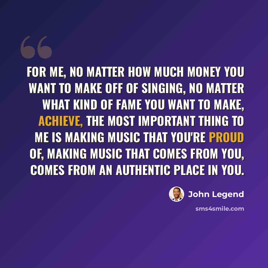 “For me, no matter how much money you want to make off of singing, no matter what kind of fame you want to make, achieve, the most important thing to me is making music that you're proud of, making music that comes from you, comes from an authentic place in you.” quote by John Legend