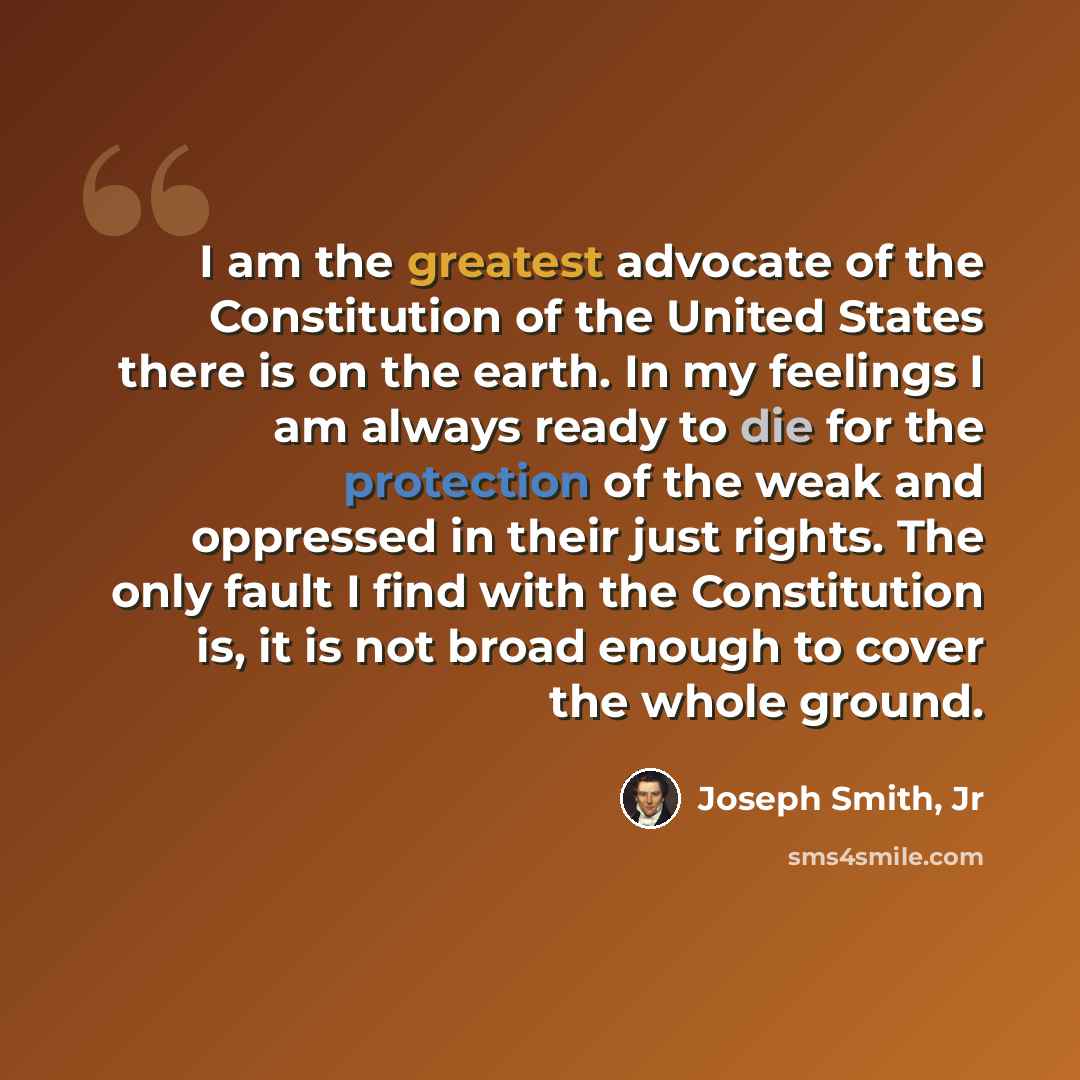 “I am the greatest advocate of the Constitution of the United States there is on the earth. In my feelings I am always ready to die for the protection of the weak and oppressed in their just rights. The only fault I find with the Constitution is, it is not broad enough to cover the whole ground.” quote by Joseph Smith, Jr