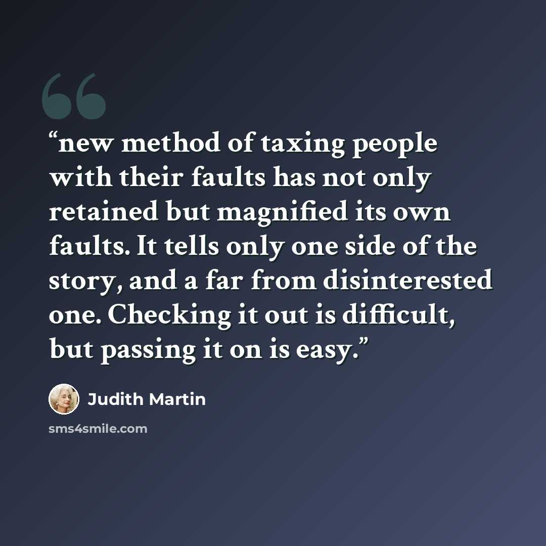 “new method of taxing people with their faults has not only retained but magnified its own faults. It tells only one side of the story, and a far from disinterested one. Checking it out is difficult, but passing it on is easy.” quote by Judith Martin