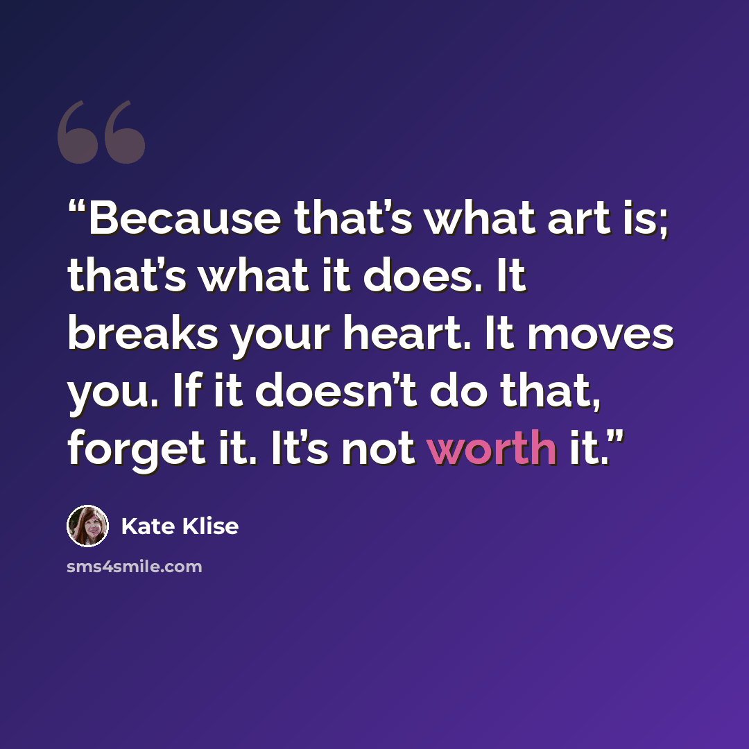 “Because that’s what art is; that’s what it does. It breaks your heart. It moves you. If it doesn’t do that, forget it. It’s not worth it.” quote by Kate Klise