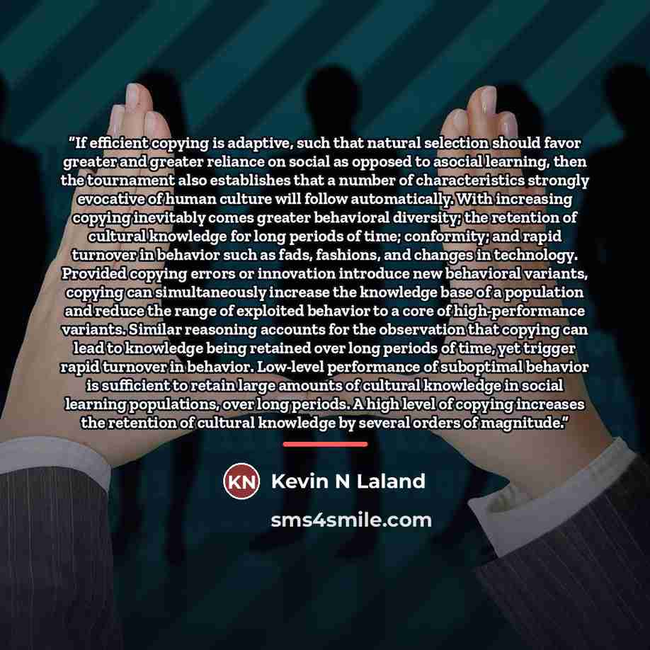 “If efficient copying is adaptive, such that natural selection should favor greater and greater reliance on social as opposed to asocial learning, then the tournament also establishes that a number of characteristics strongly evocative of human culture will follow automatically. With increasing…” quote by Kevin N Laland