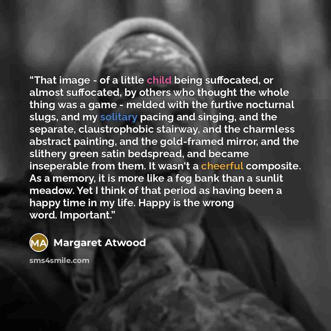 “That image - of a little child being suffocated, or almost suffocated, by others who thought the whole thing was a game - melded with the furtive nocturnal slugs, and my solitary pacing and singing, and the separate, claustrophobic stairway, and the charmless abstract painting, and the gold-framed…” quote by Margaret Atwood