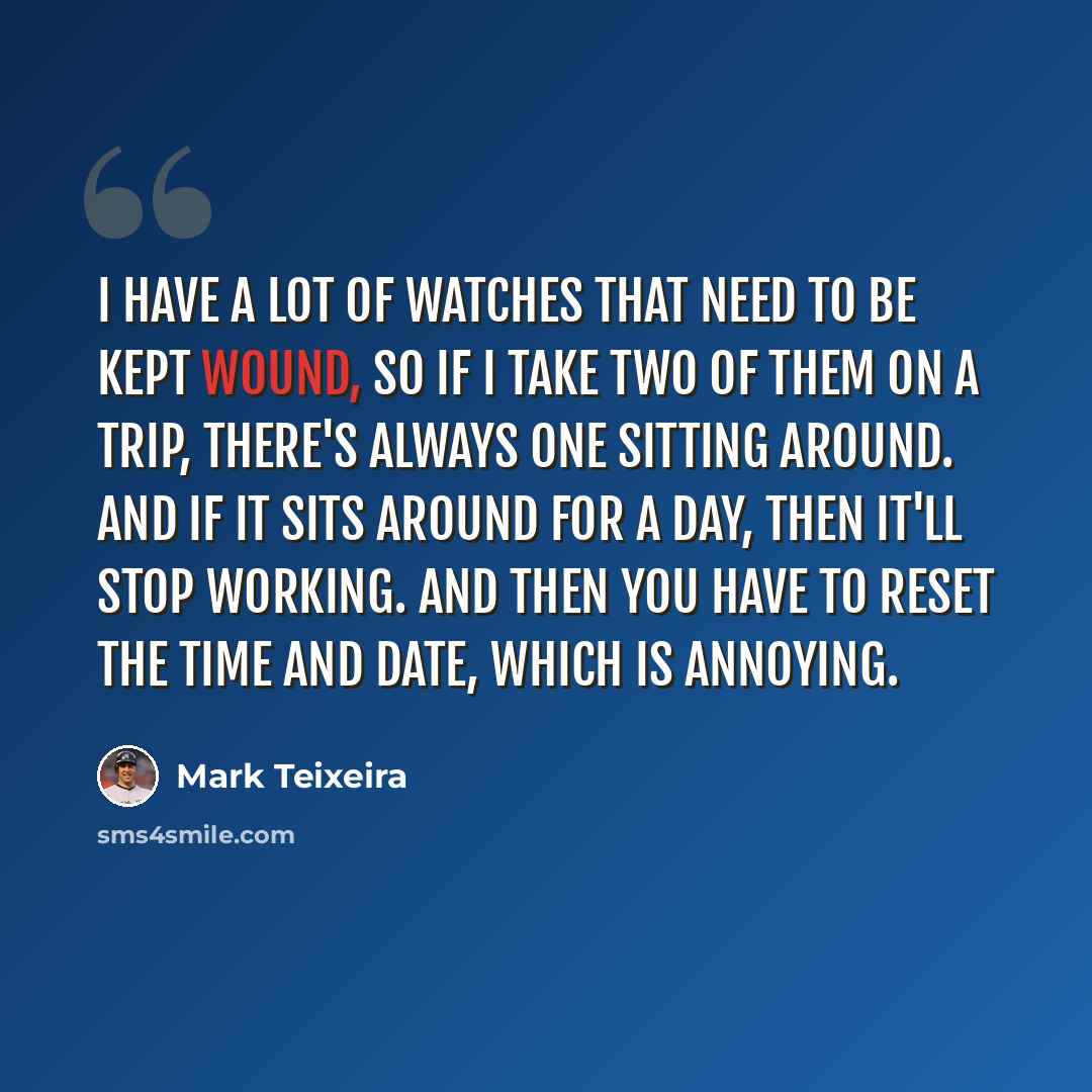 “I have a lot of watches that need to be kept wound, so if I take two of them on a trip, there's always one sitting around. And if it sits around for a day, then it'll stop working. And then you have to reset the time and date, which is annoying.” quote by Mark Teixeira