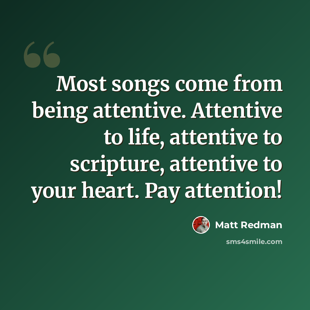 “Most songs come from being attentive. Attentive to life, attentive to scripture, attentive to your heart. Pay attention!” quote by Matt Redman