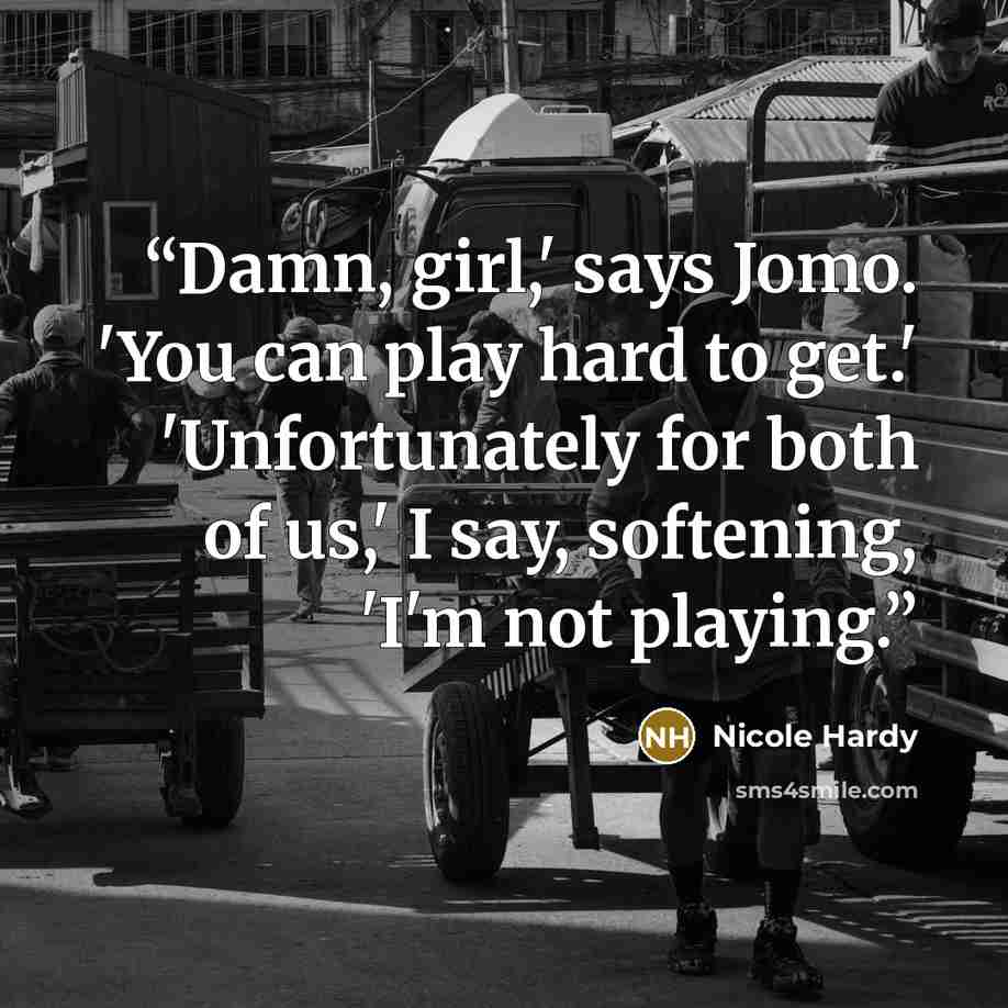 “Damn, girl,' says Jomo. 'You can play hard to get.' 'Unfortunately for both of us,' I say, softening, 'I'm not playing.” quote by Nicole Hardy