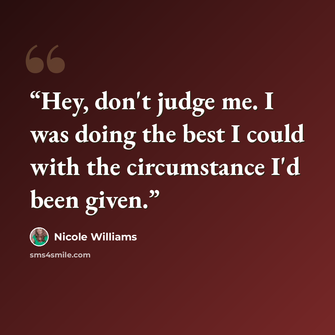 “Hey, don't judge me. I was doing the best I could with the circumstance I'd been given.” quote by Nicole Williams