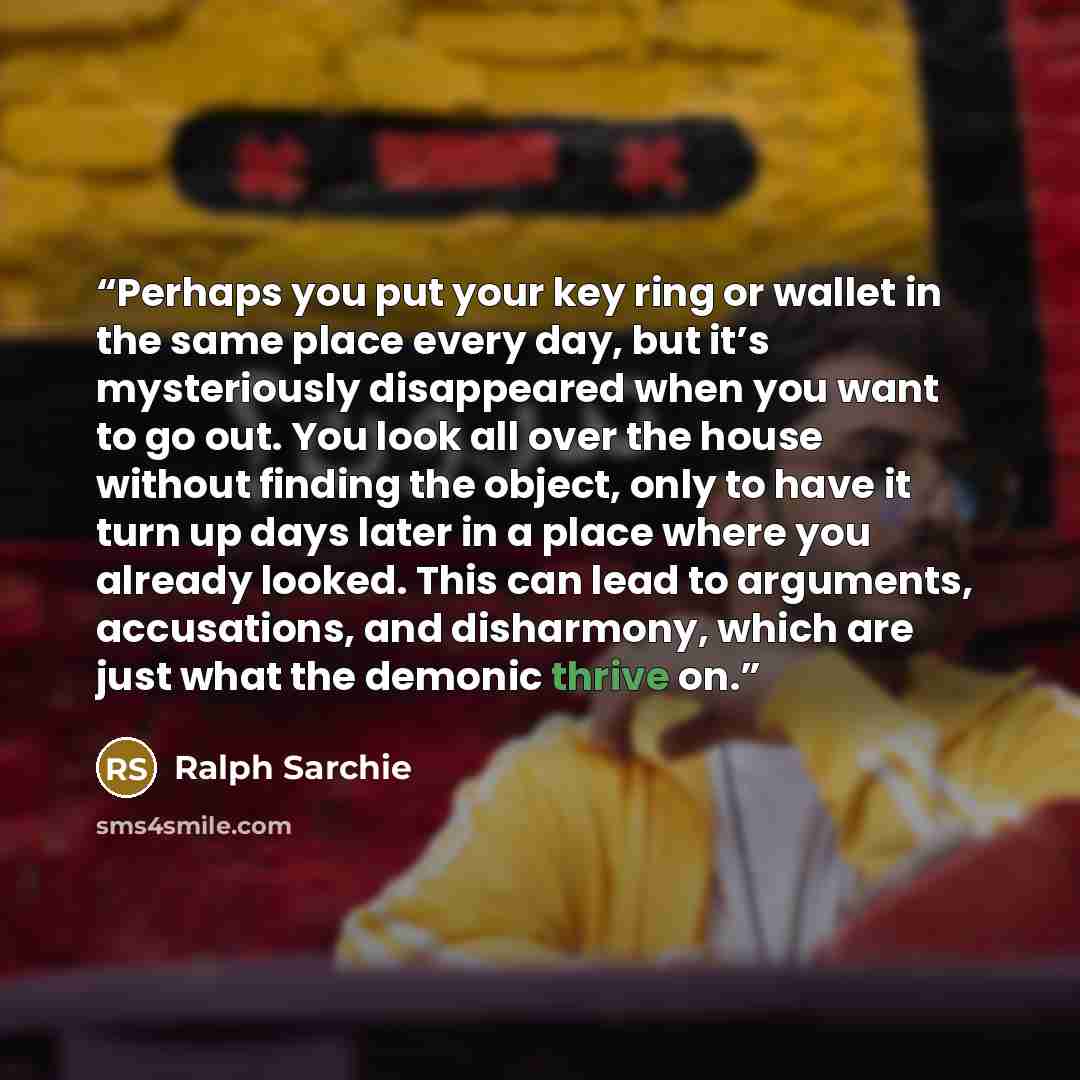 “Perhaps you put your key ring or wallet in the same place every day, but it’s mysteriously disappeared when you want to go out. You look all over the house without finding the object, only to have it turn up days later in a place where you already looked. This can lead to arguments, accusations…” quote by Ralph Sarchie