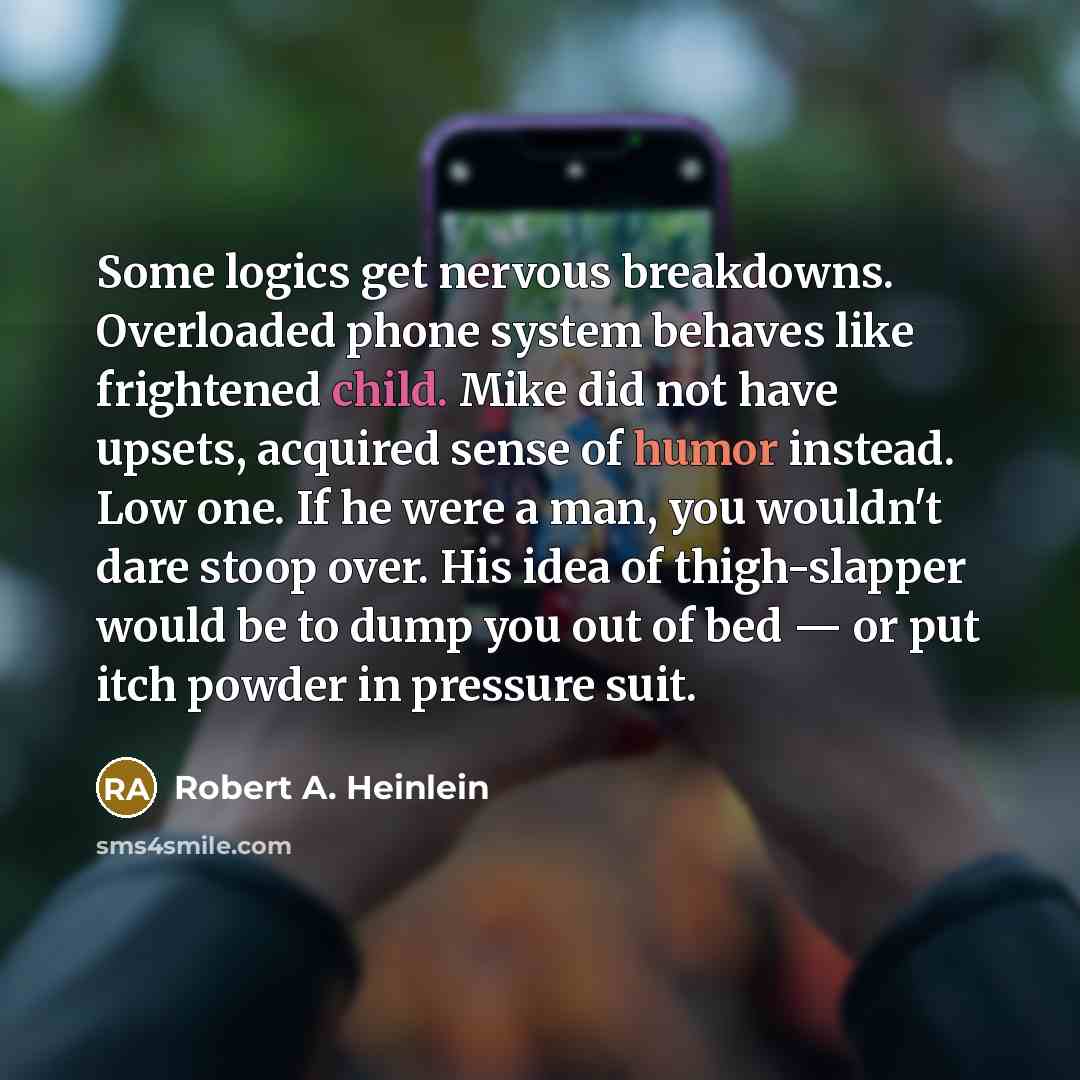 “Some logics get nervous breakdowns. Overloaded phone system behaves like frightened child. Mike did not have upsets, acquired sense of humor instead. Low one. If he were a man, you wouldn't dare stoop over. His idea of thigh-slapper would be to dump you out of bed — or put itch powder in pressure…” quote by Robert A. Heinlein
