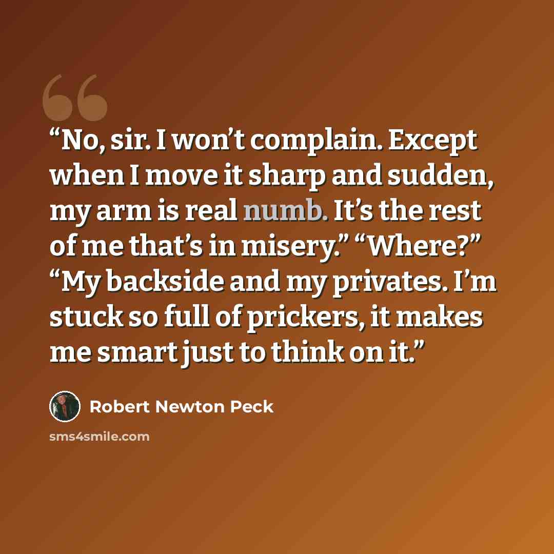 “No, sir. I won’t complain. Except when I move it sharp and sudden, my arm is real numb. It’s the rest of me that’s in misery.” “Where?” “My backside and my privates. I’m stuck so full of prickers, it makes me smart just to think on it.” quote by Robert Newton Peck