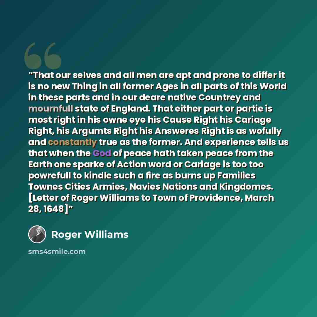“That our selves and all men are apt and prone to differ it is no new Thing in all former Ages in all parts of this World in these parts and in our deare native Countrey and mournfull state of England. That either part or partie is most right in his owne eye his Cause Right his Cariage Right, his…” quote by Roger Williams