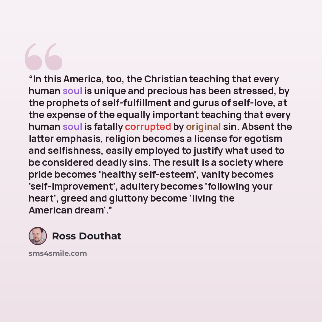 “In this America, too, the Christian teaching that every human soul is unique and precious has been stressed, by the prophets of self-fulfillment and gurus of self-love, at the expense of the equally important teaching that every human soul is fatally corrupted by original sin. Absent the latter…” quote by Ross Douthat