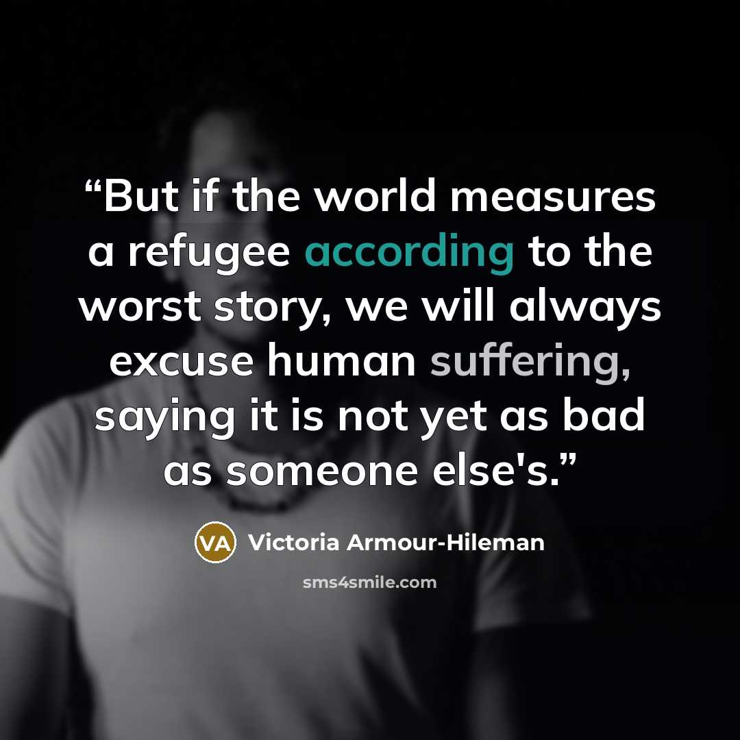 “But if the world measures a refugee according to the worst story, we will always excuse human suffering, saying it is not yet as bad as someone else's.” quote by Victoria Armour-Hileman