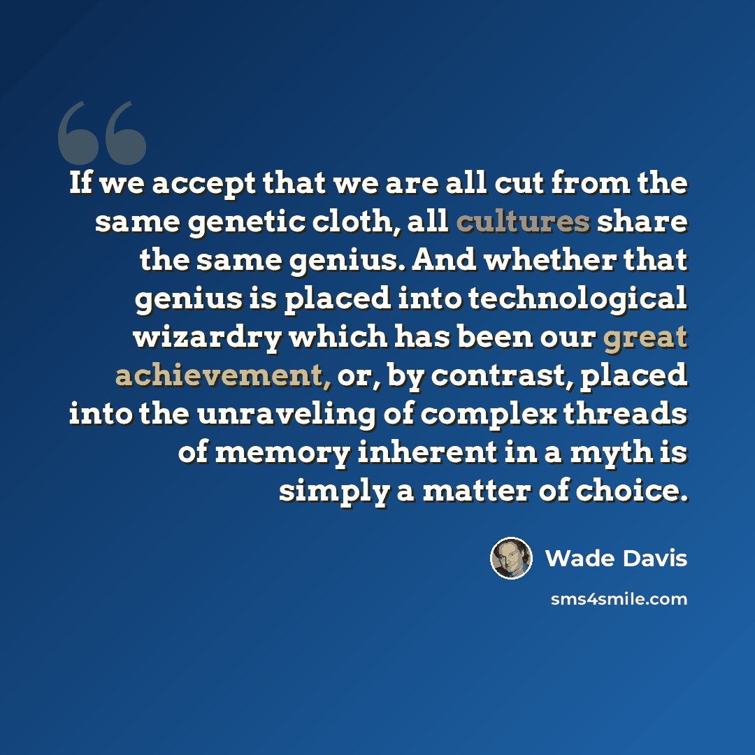 “If we accept that we are all cut from the same genetic cloth, all cultures share the same genius. And whether that genius is placed into technological wizardry which has been our great achievement, or, by contrast, placed into the unraveling of complex threads of memory inherent in a myth is…” quote by Wade Davis