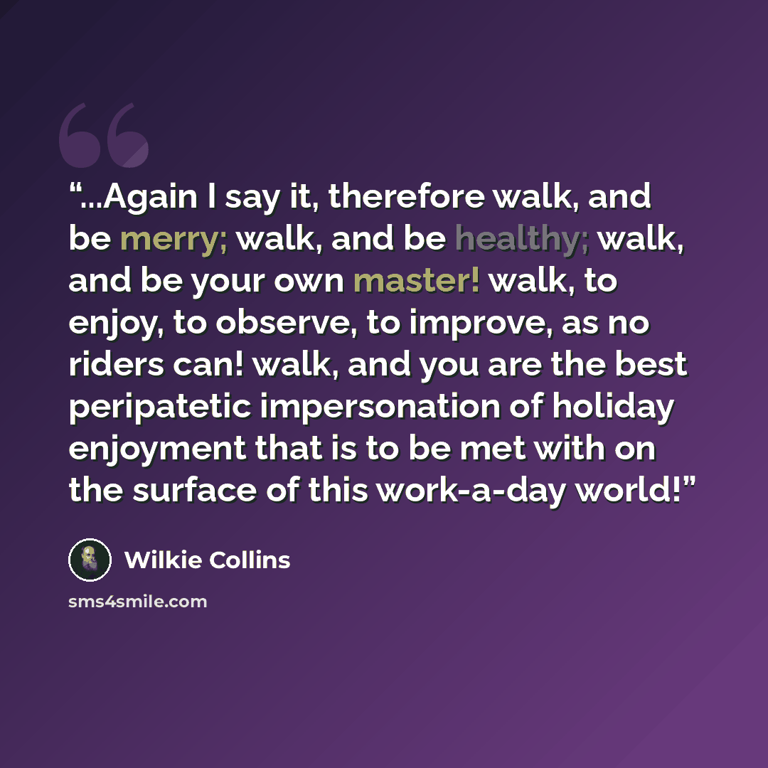 “...Again I say it, therefore walk, and be merry; walk, and be healthy; walk, and be your own master! walk, to enjoy, to observe, to improve, as no riders can! walk, and you are the best peripatetic impersonation of holiday enjoyment that is to be met with on the surface of this work-a-day world!” quote by Wilkie Collins