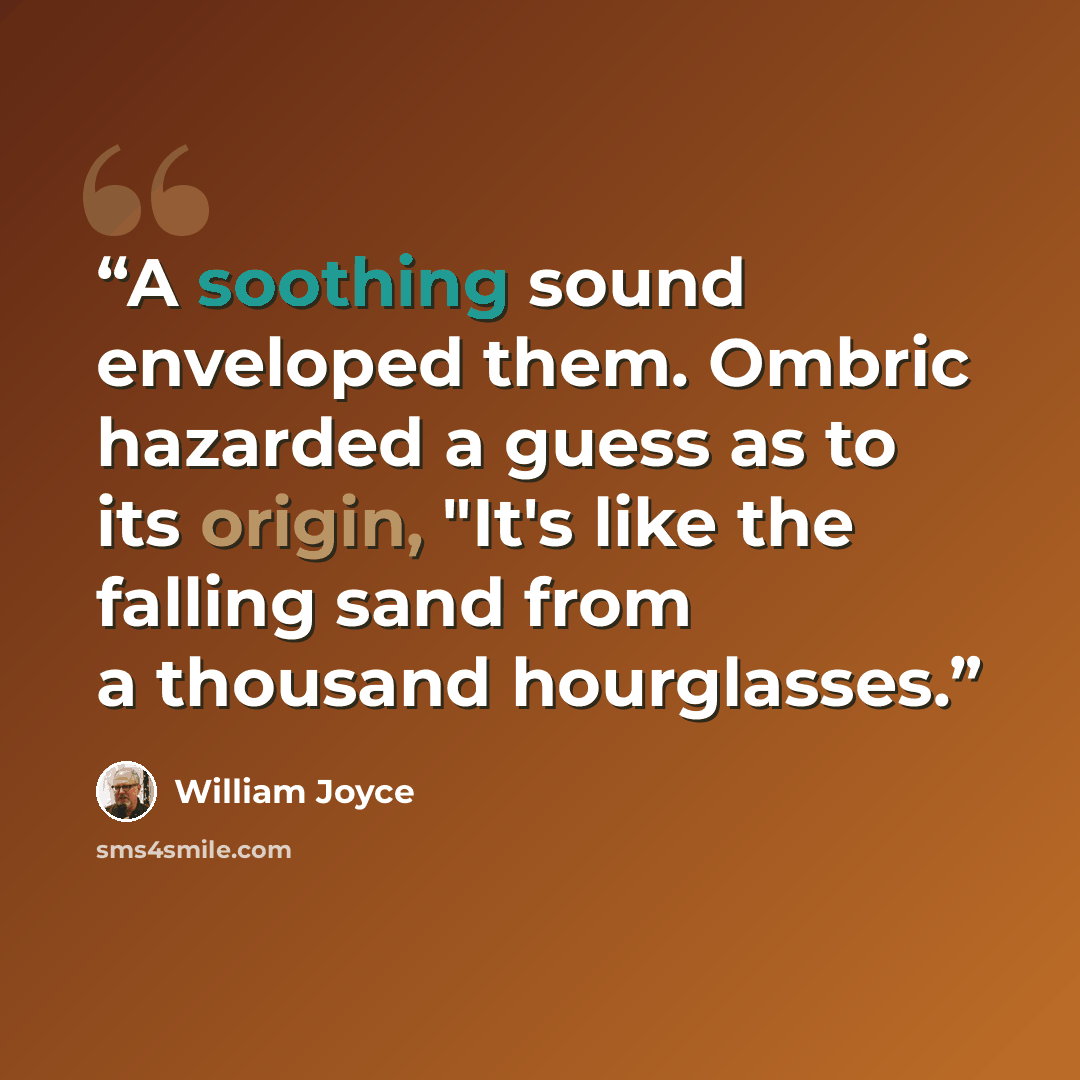 “A soothing sound enveloped them. Ombric hazarded a guess as to its origin, "It's like the falling sand from a thousand hourglasses.” quote by William Joyce