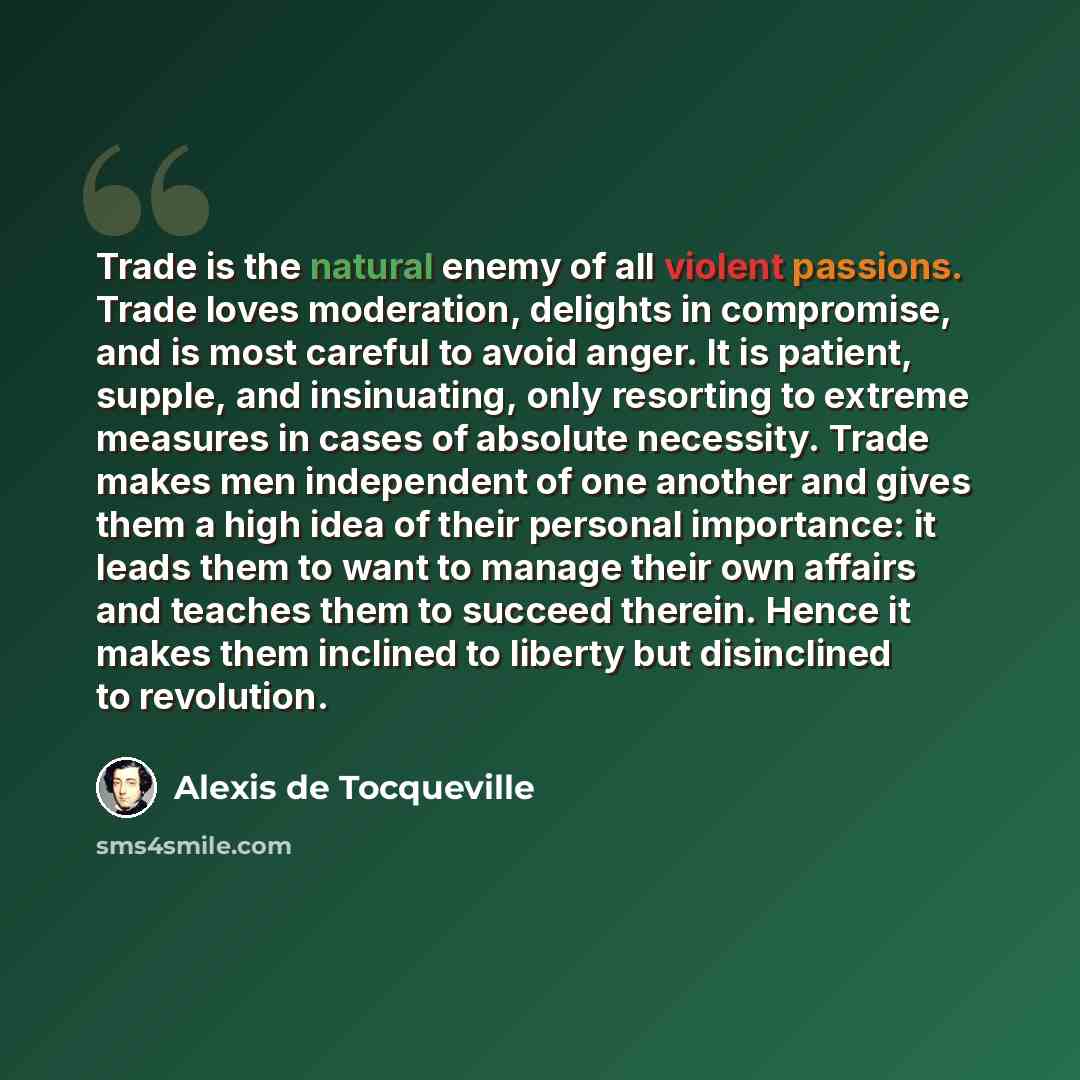 “Trade is the natural enemy of all violent passions. Trade loves moderation, delights in compromise, and is most careful to avoid anger. It is patient, supple, and insinuating, only resorting to extreme measures in cases of absolute necessity. Trade makes men independent of one another and gives…” quote by Alexis de Tocqueville