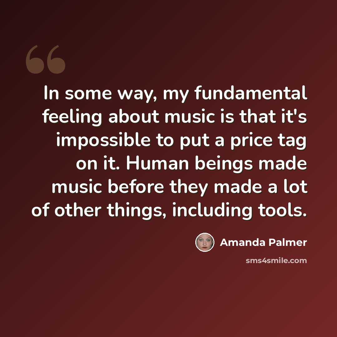 “In some way, my fundamental feeling about music is that it's impossible to put a price tag on it. Human beings made music before they made a lot of other things, including tools.” quote by Amanda Palmer