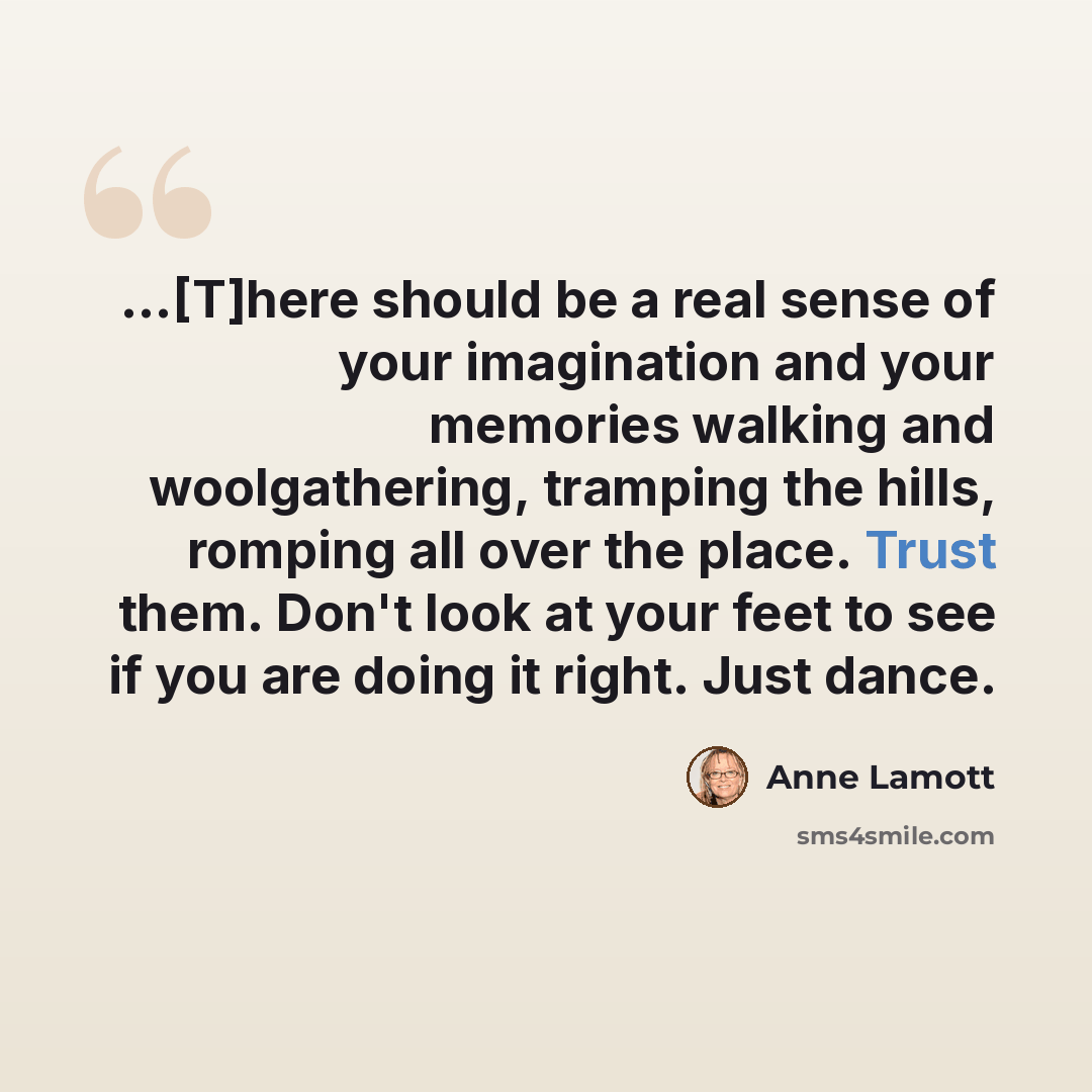 “...[T]here should be a real sense of your imagination and your memories walking and woolgathering, tramping the hills, romping all over the place. Trust them. Don't look at your feet to see if you are doing it right. Just dance.” quote by Anne Lamott
