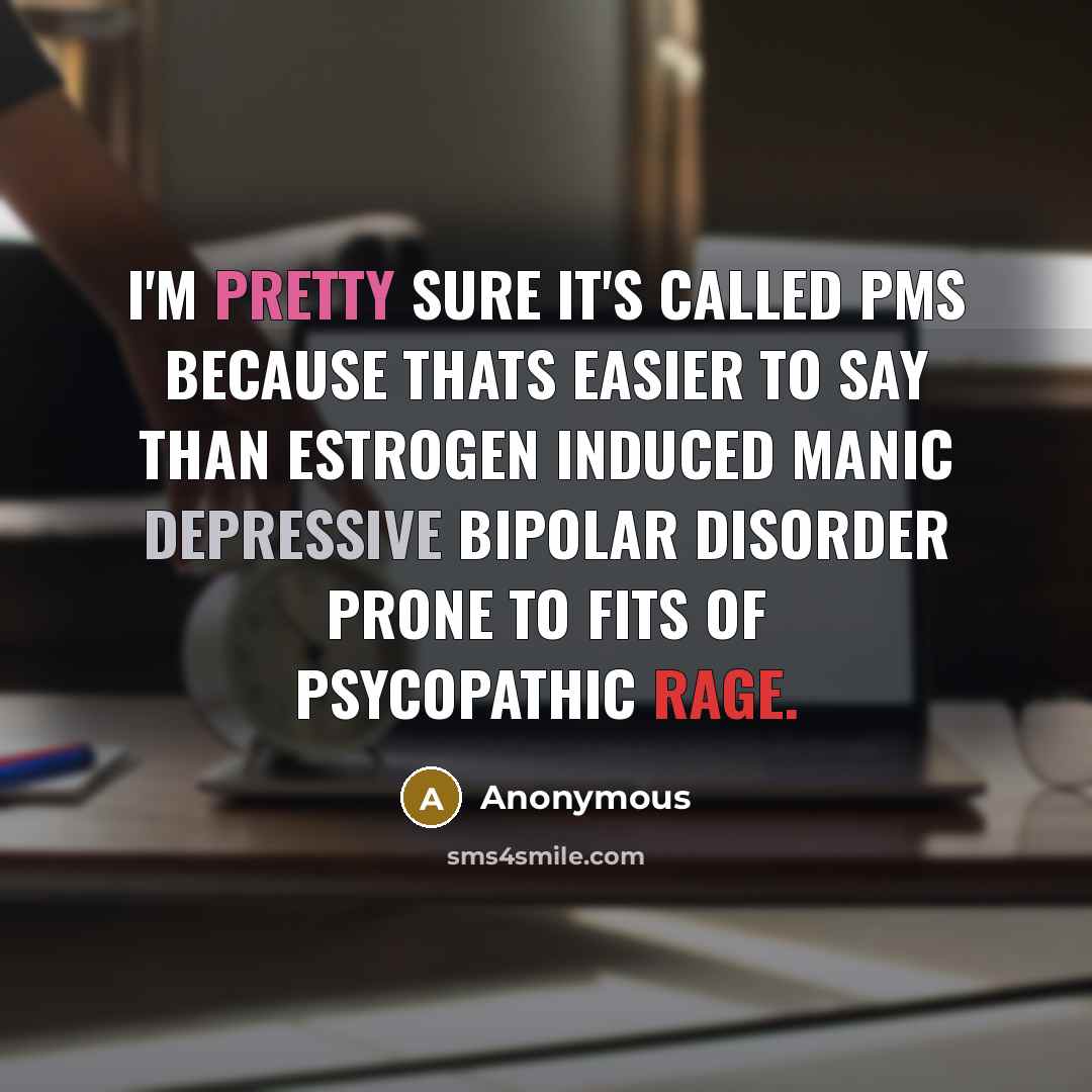 “I'm pretty sure it's called PMS because thats easier to say than estrogen induced manic depressive bipolar disorder prone to fits of psycopathic rage.” quote by Anonymous