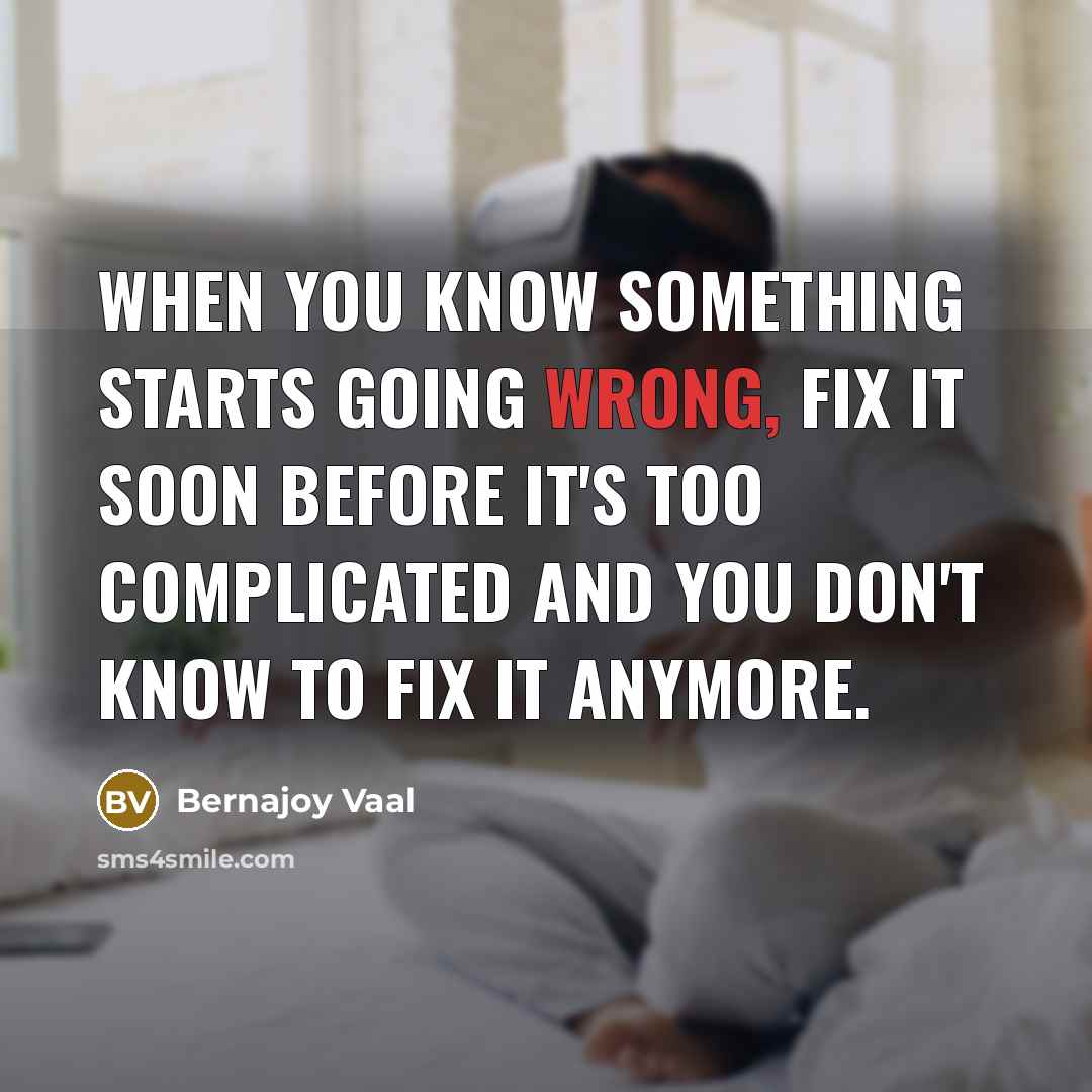 “When you know something starts going wrong, fix it soon before it's too complicated and you don't know to fix it anymore.” quote by Bernajoy Vaal