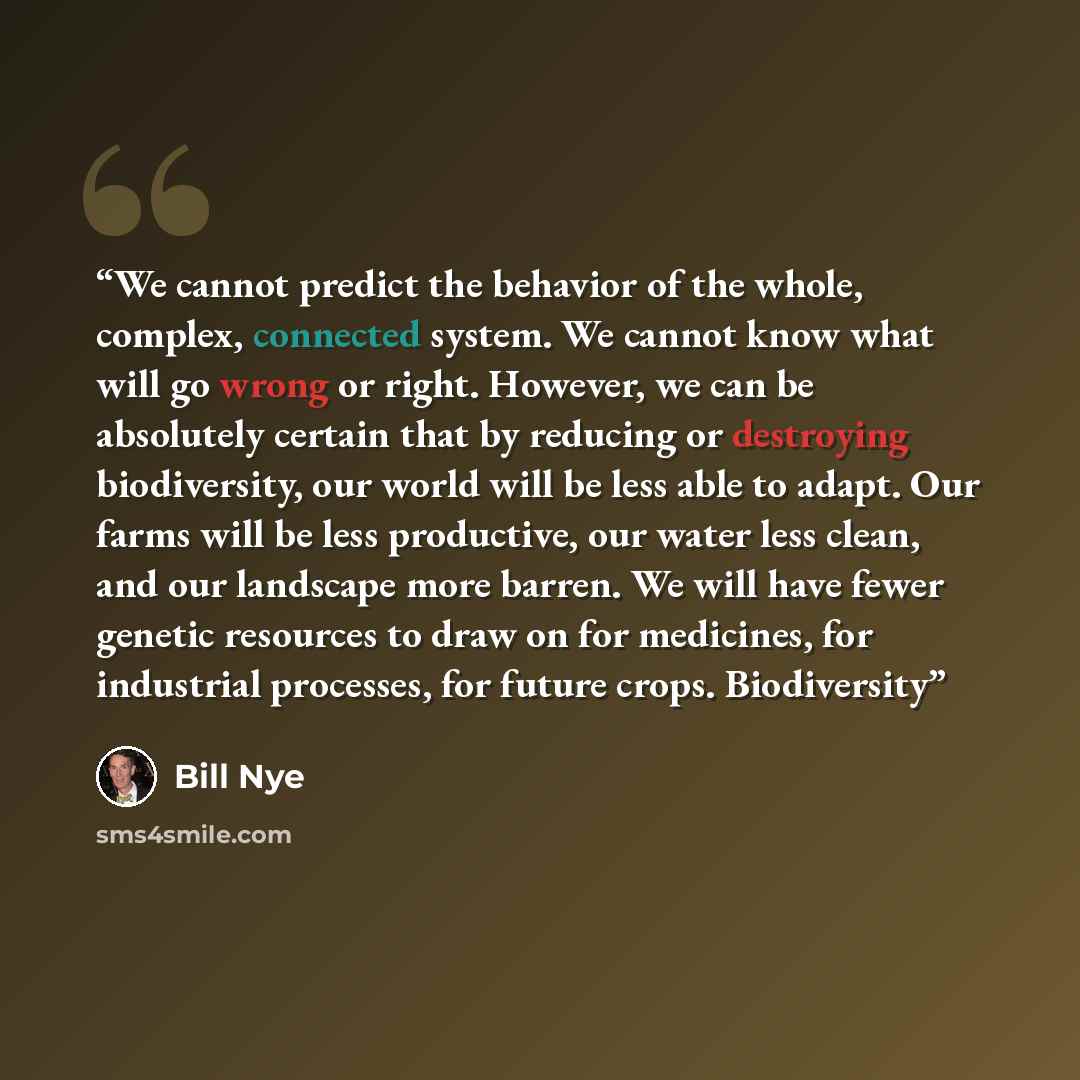 “We cannot predict the behavior of the whole, complex, connected system. We cannot know what will go wrong or right. However, we can be absolutely certain that by reducing or destroying biodiversity, our world will be less able to adapt. Our farms will be less productive, our water less clean, and…” quote by Bill Nye