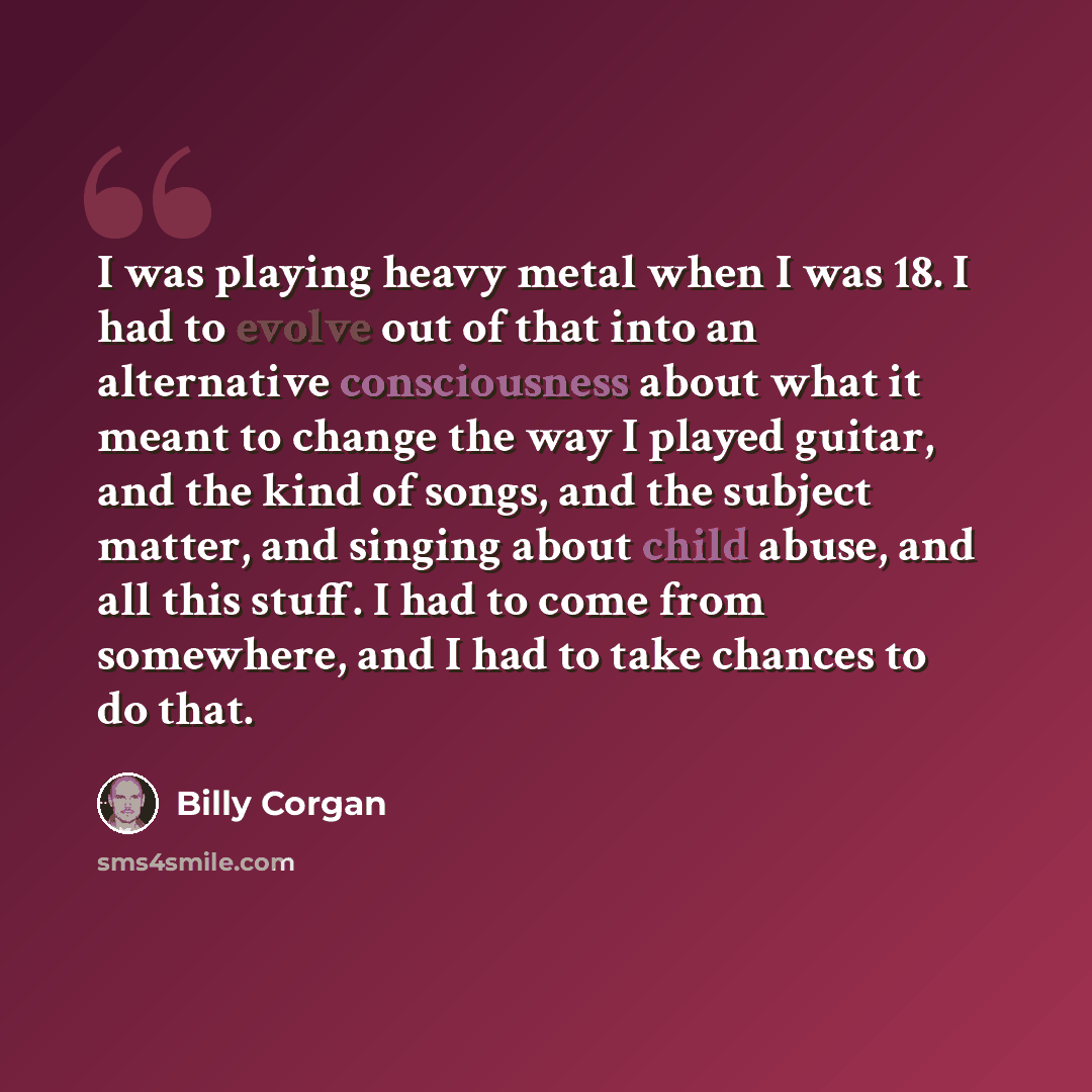 “I was playing heavy metal when I was 18. I had to evolve out of that into an alternative consciousness about what it meant to change the way I played guitar, and the kind of songs, and the subject matter, and singing about child abuse, and all this stuff. I had to come from somewhere, and I had to…” quote by Billy Corgan
