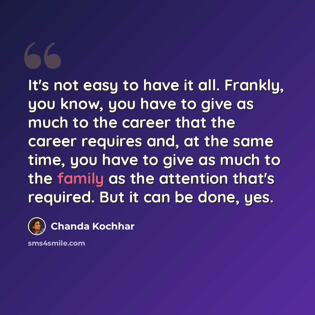 “It's not easy to have it all. Frankly, you know, you have to give as much to the career that the career requires and, at the same time, you have to give as much to the family as the attention that's required. But it can be done, yes.” quote by Chanda Kochhar