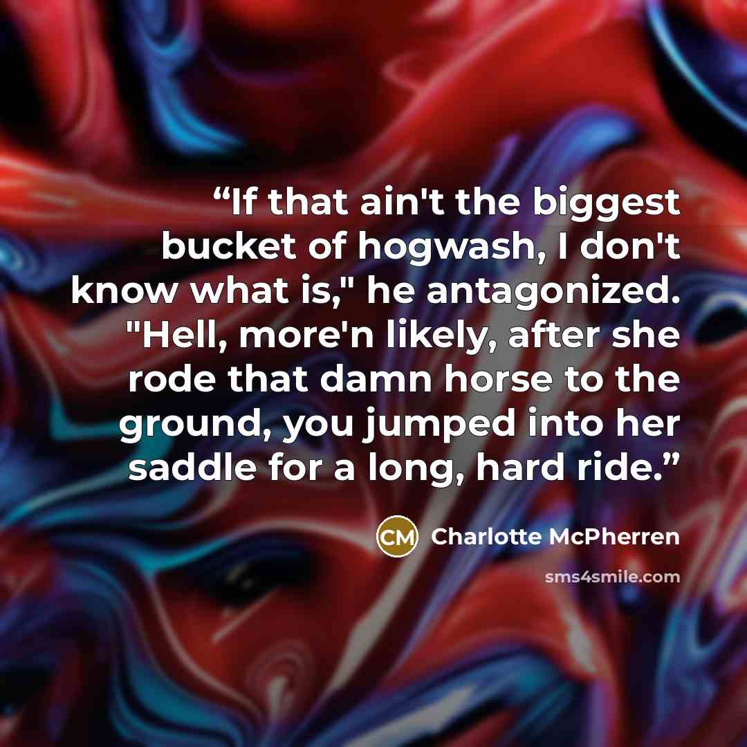 “If that ain't the biggest bucket of hogwash, I don't know what is," he antagonized. "Hell, more'n likely, after she rode that damn horse to the ground, you jumped into her saddle for a long, hard ride.” quote by Charlotte McPherren