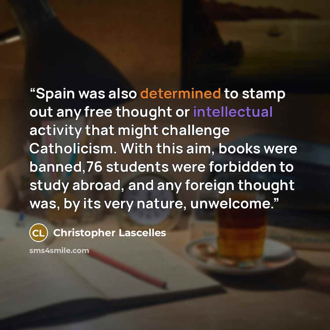 “Spain was also determined to stamp out any free thought or intellectual activity that might challenge Catholicism. With this aim, books were banned,76 students were forbidden to study abroad, and any foreign thought was, by its very nature, unwelcome.” quote by Christopher Lascelles