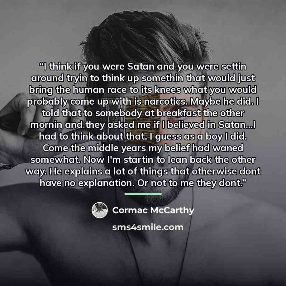 “I think if you were Satan and you were settin around tryin to think up somethin that would just bring the human race to its knees what you would probably come up with is narcotics. Maybe he did. I told that to somebody at breakfast the other mornin and they asked me if I believed in Satan...I had…” quote by Cormac McCarthy