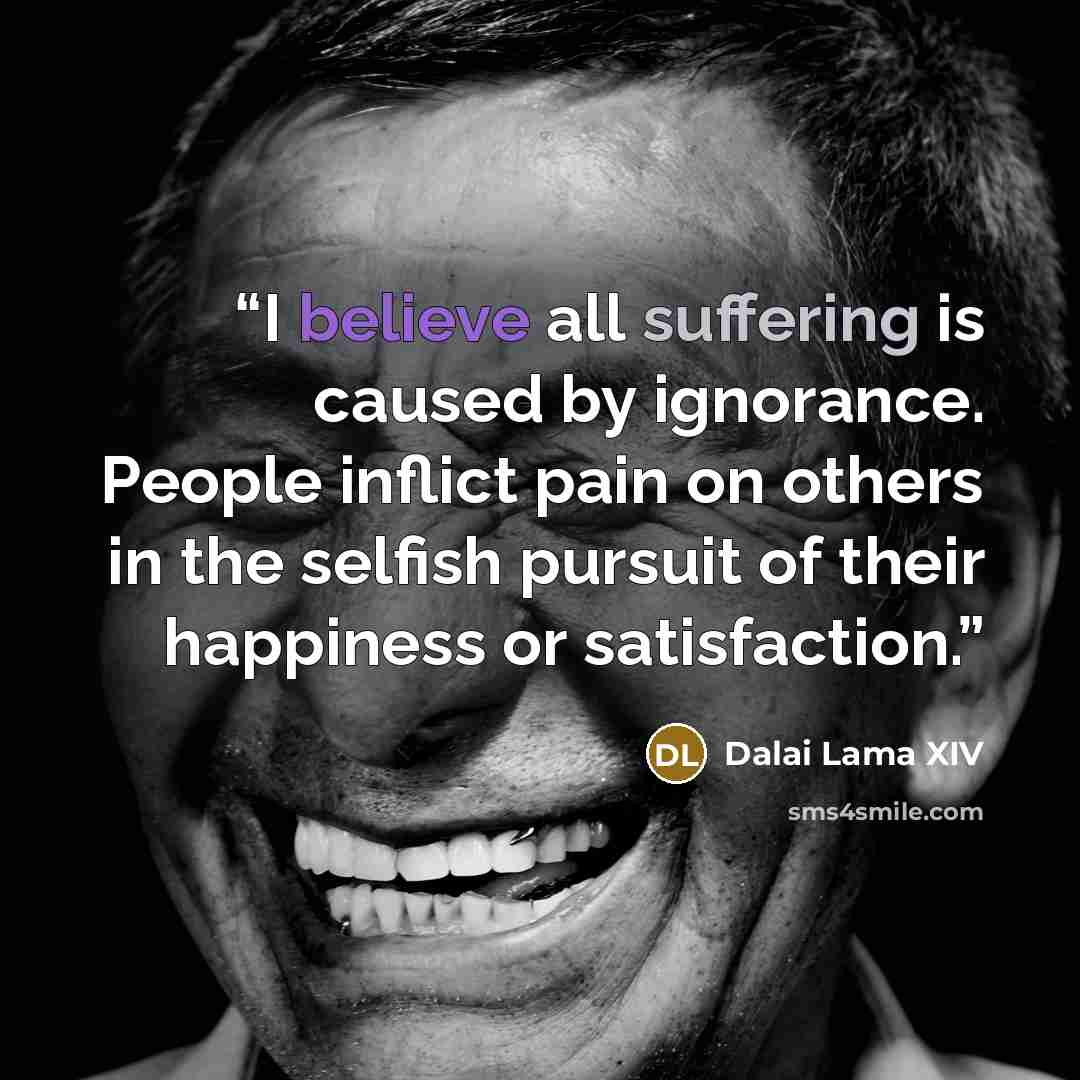 “I believe all suffering is caused by ignorance. People inflict pain on others in the selfish pursuit of their happiness or satisfaction.” quote by Dalai Lama XIV