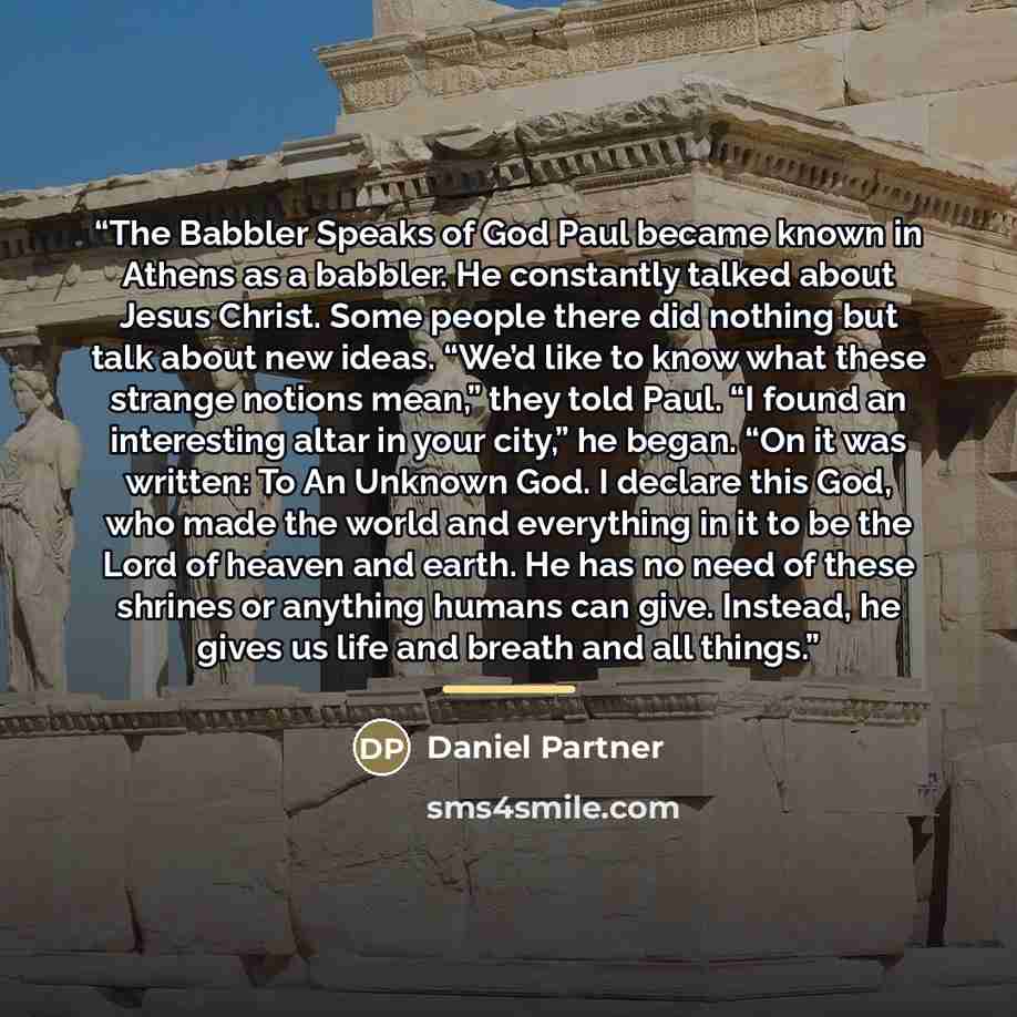 “The Babbler Speaks of God Paul became known in Athens as a babbler. He constantly talked about Jesus Christ. Some people there did nothing but talk about new ideas. “We’d like to know what these strange notions mean,” they told Paul. “I found an interesting altar in your city,” he began. “On it…” quote by Daniel Partner