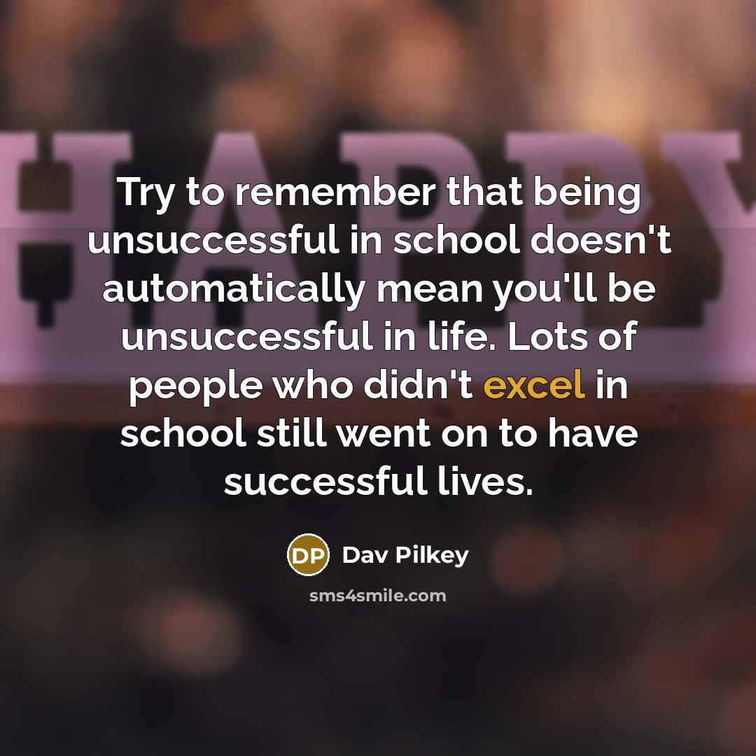 “Try to remember that being unsuccessful in school doesn't automatically mean you'll be unsuccessful in life. Lots of people who didn't excel in school still went on to have successful lives.” quote by Dav Pilkey