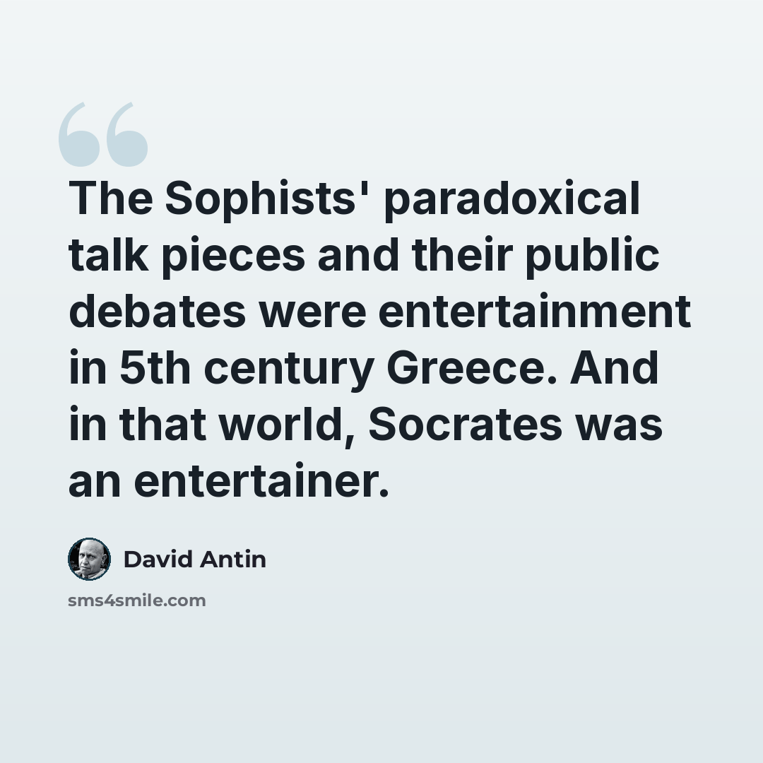 “The Sophists' paradoxical talk pieces and their public debates were entertainment in 5th century Greece. And in that world, Socrates was an entertainer.” quote by David Antin