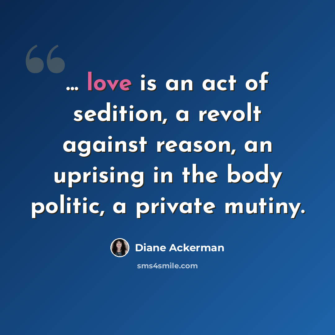 “... love is an act of sedition, a revolt against reason, an uprising in the body politic, a private mutiny.” quote by Diane Ackerman
