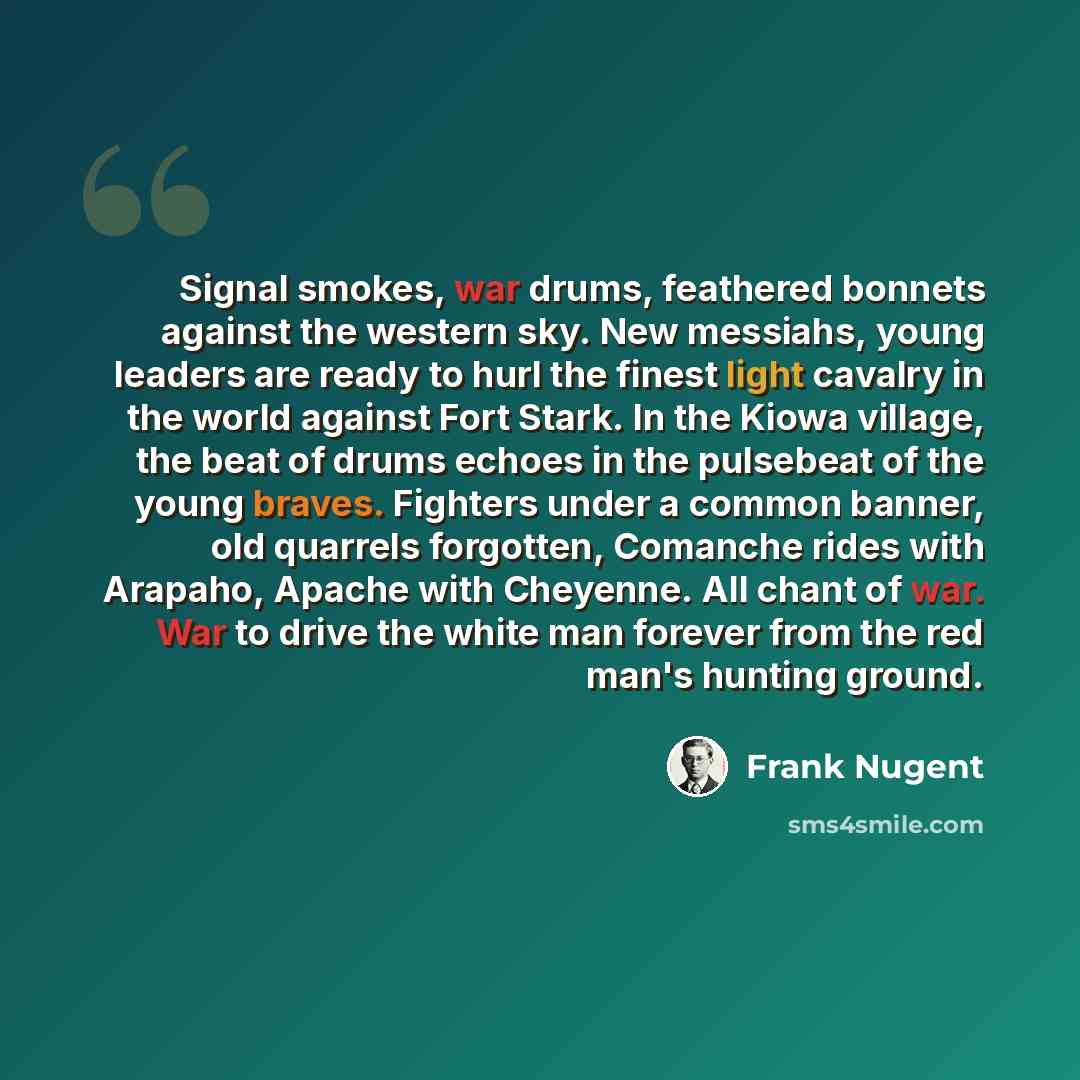 “Signal smokes, war drums, feathered bonnets against the western sky. New messiahs, young leaders are ready to hurl the finest light cavalry in the world against Fort Stark. In the Kiowa village, the beat of drums echoes in the pulsebeat of the young braves. Fighters under a common banner, old…” quote by Frank Nugent