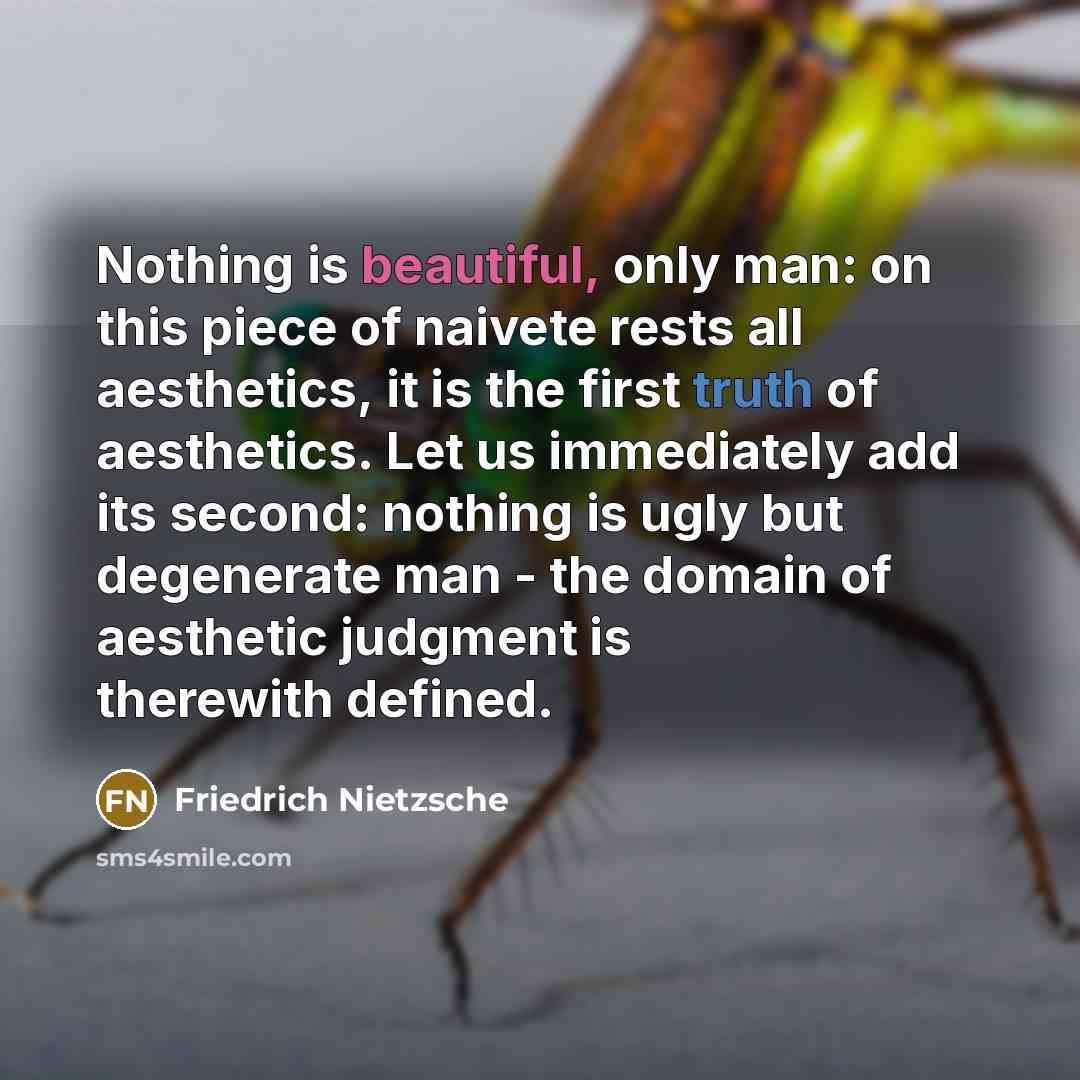“Nothing is beautiful, only man: on this piece of naivete rests all aesthetics, it is the first truth of aesthetics. Let us immediately add its second: nothing is ugly but degenerate man - the domain of aesthetic judgment is therewith defined.” quote by Friedrich Nietzsche