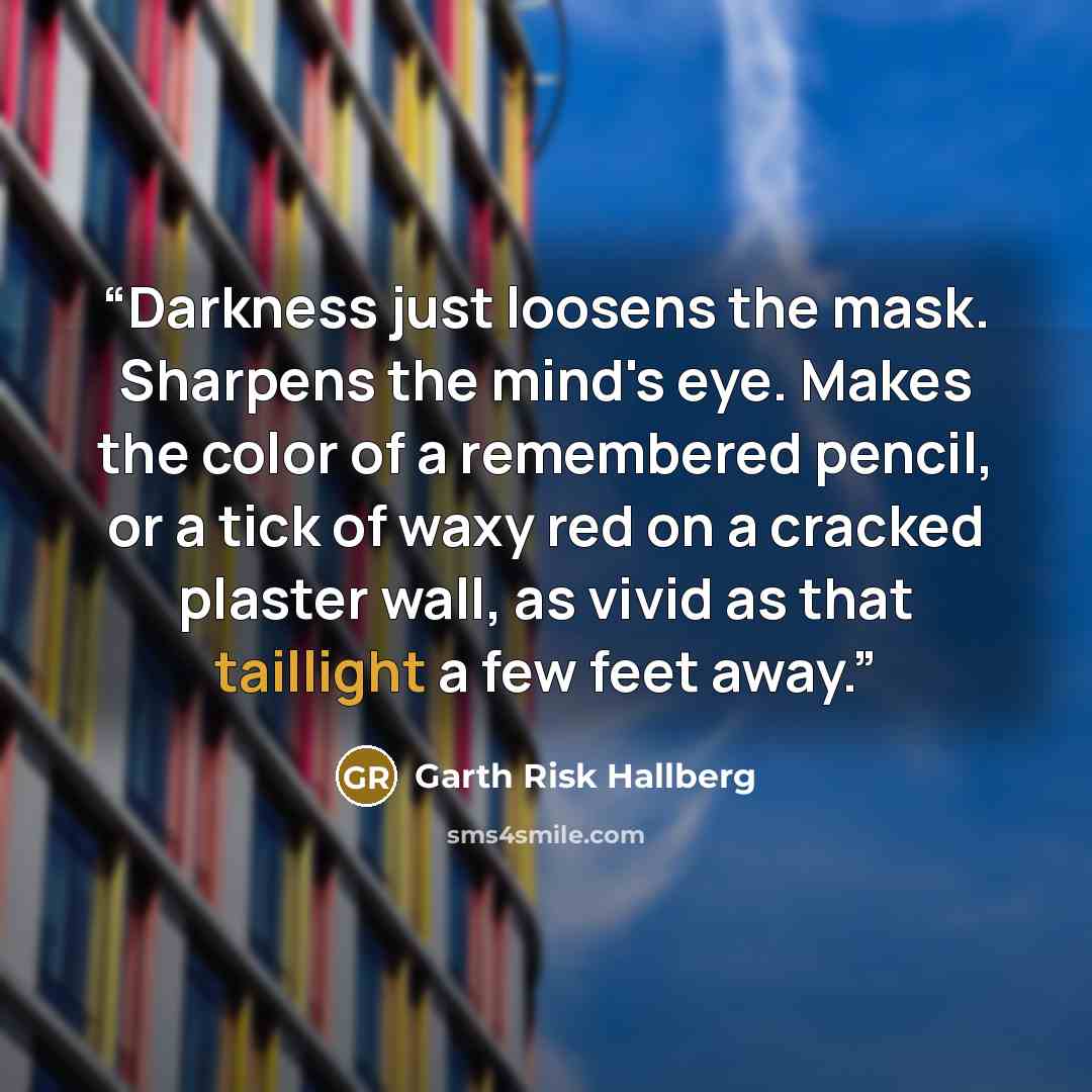 “Darkness just loosens the mask. Sharpens the mind's eye. Makes the color of a remembered pencil, or a tick of waxy red on a cracked plaster wall, as vivid as that taillight a few feet away.” quote by Garth Risk Hallberg