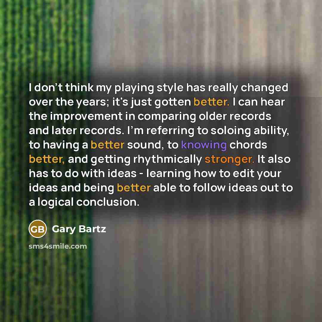 “I don't think my playing style has really changed over the years; it's just gotten better. I can hear the improvement in comparing older records and later records. I'm referring to soloing ability, to having a better sound, to knowing chords better, and getting rhythmically stronger. It also has…” quote by Gary Bartz