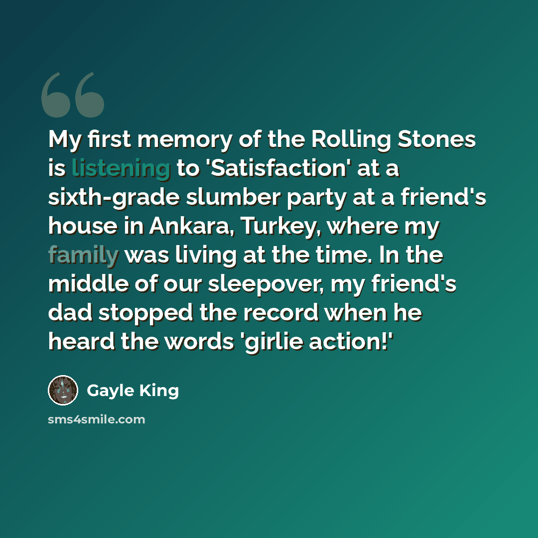 “My first memory of the Rolling Stones is listening to 'Satisfaction' at a sixth-grade slumber party at a friend's house in Ankara, Turkey, where my family was living at the time. In the middle of our sleepover, my friend's dad stopped the record when he heard the words 'girlie action!'” quote by Gayle King