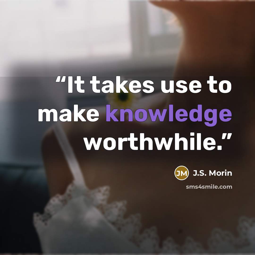 “It takes use to make knowledge worthwhile.” quote by J.S. Morin