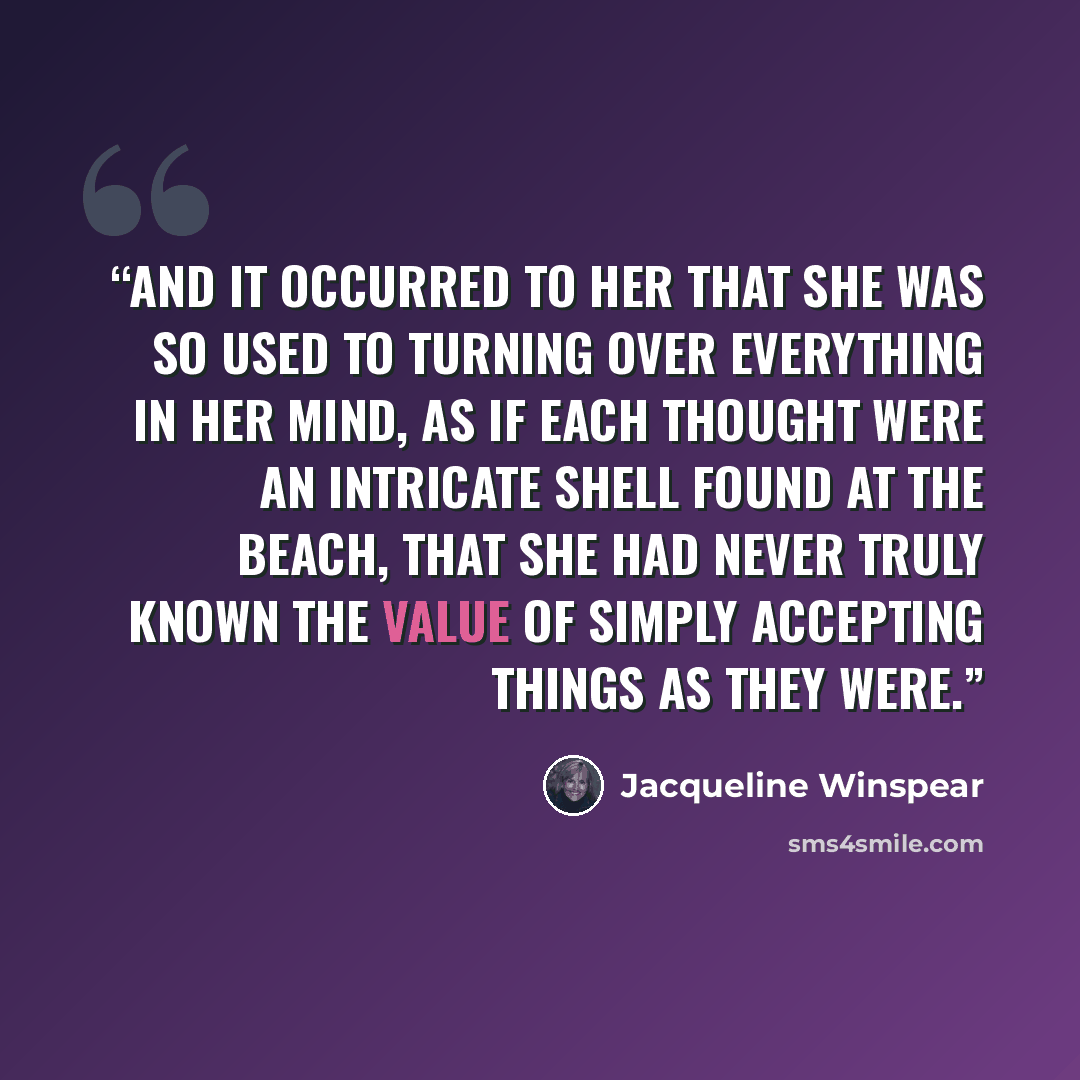 “And it occurred to her that she was so used to turning over everything in her mind, as if each thought were an intricate shell found at the beach, that she had never truly known the value of simply accepting things as they were.” quote by Jacqueline Winspear