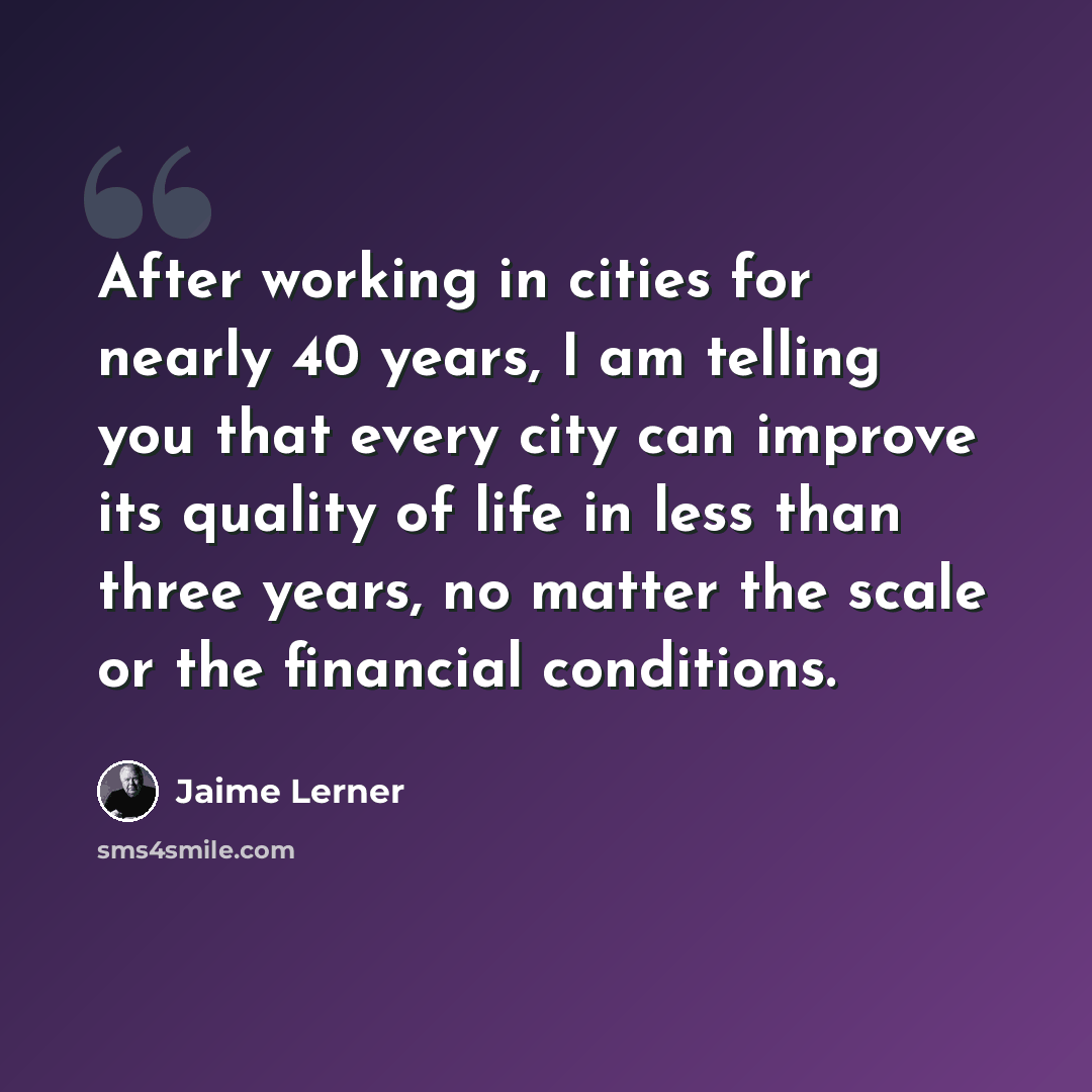 “After working in cities for nearly 40 years, I am telling you that every city can improve its quality of life in less than three years, no matter the scale or the financial conditions.” quote by Jaime Lerner